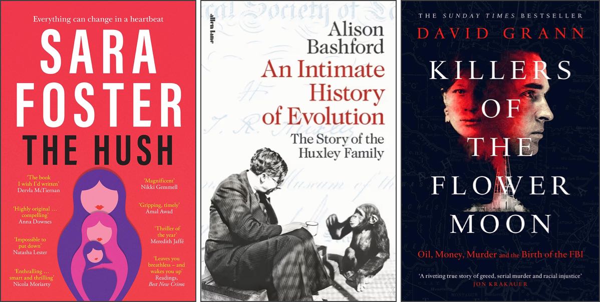 Covers of ‘The Hush’ by Sara Foster, ‘An Intimate History of Evolution’ by Alison Bashford, and ‘Killers of the Flower Moon’ by David Grann